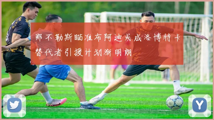 那不勒斯瞄准布阿迪或成洛博特卡替代者引援计划渐明朗