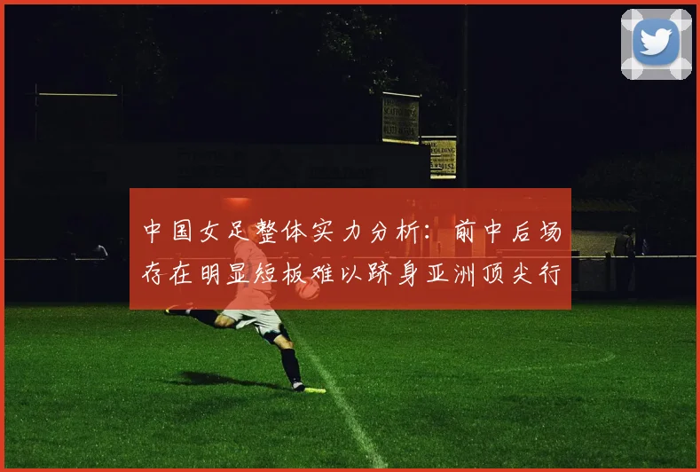 中国女足整体实力分析：前中后场存在明显短板难以跻身亚洲顶尖行列