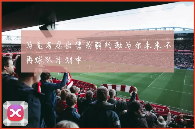 马竞考虑出售或解约勒马尔未来不再球队计划中