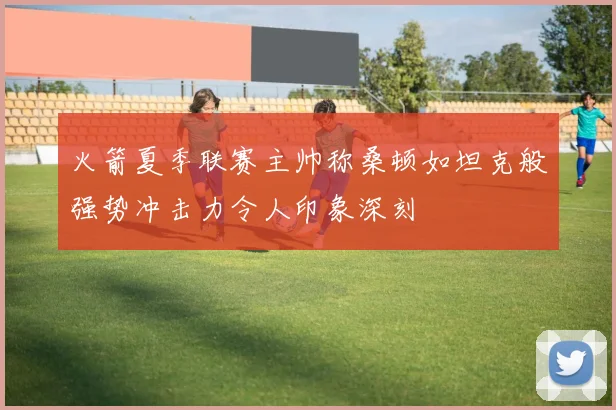 火箭夏季联赛主帅称桑顿如坦克般强势冲击力令人印象深刻