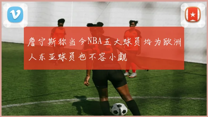 詹宁斯称当今NBA五大球员均为欧洲人东亚球员也不容小觑