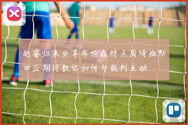 赵睿归来分享布伦森特点周琦幽默回应期待教你如何与裁判互动