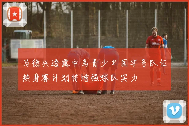 马德兴透露中乌青少年国字号队伍热身赛计划将增强球队实力