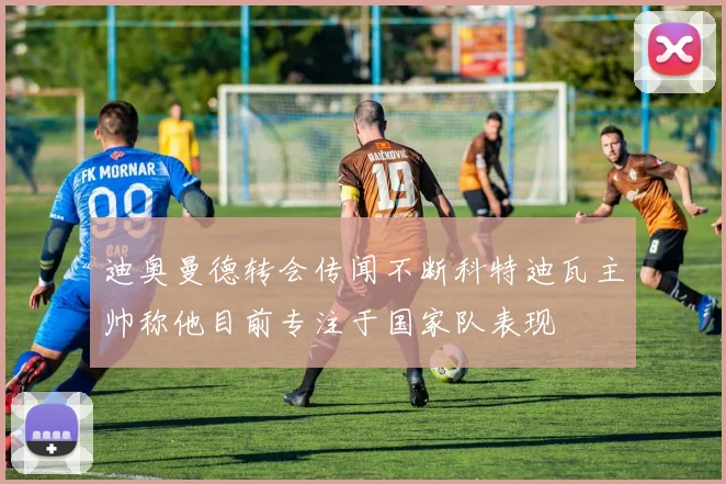 迪奥曼德转会传闻不断科特迪瓦主帅称他目前专注于国家队表现