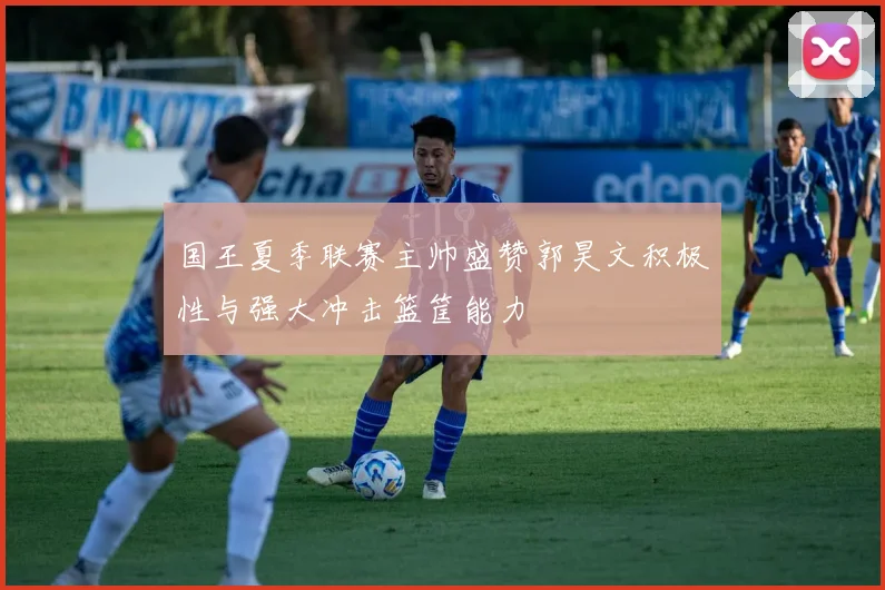 国王夏季联赛主帅盛赞郭昊文积极性与强大冲击篮筐能力