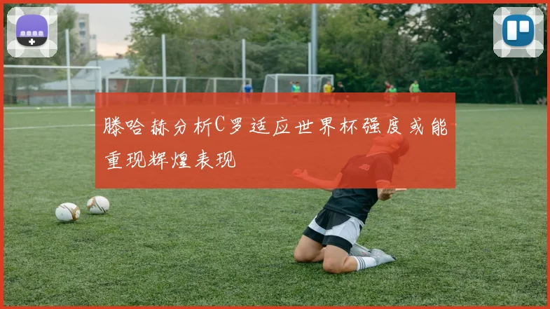 滕哈赫分析C罗适应世界杯强度或能重现辉煌表现