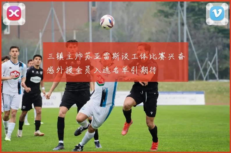 三镇主帅苏亚雷斯谈工体比赛兴奋感外援全员入选名单引期待