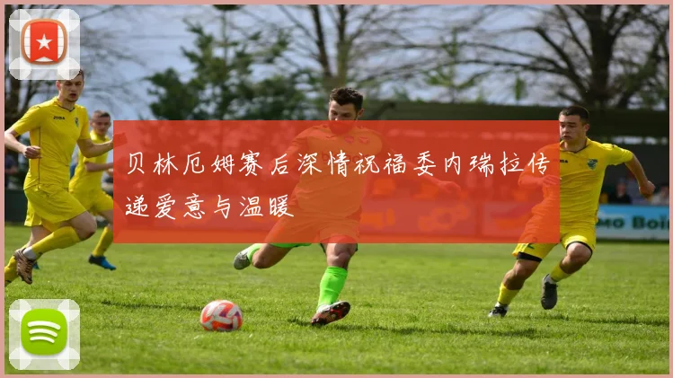 贝林厄姆赛后深情祝福委内瑞拉传递爱意与温暖