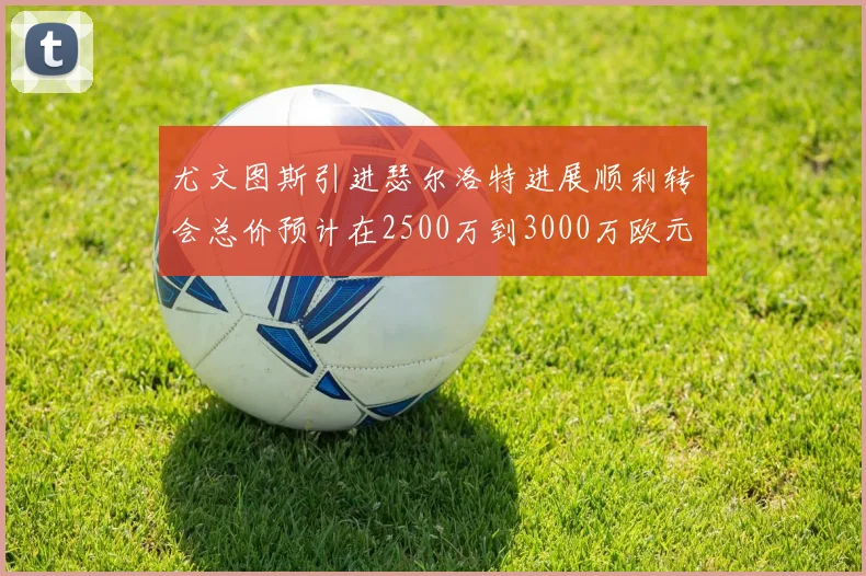 尤文图斯引进瑟尔洛特进展顺利转会总价预计在2500万到3000万欧元之间