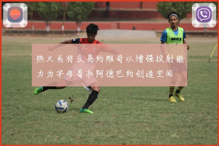 热火或将交易约维奇以增强投射能力为字母哥和阿德巴约创造空间